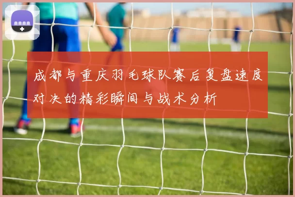 成都与重庆羽毛球队赛后复盘速度对决的精彩瞬间与战术分析