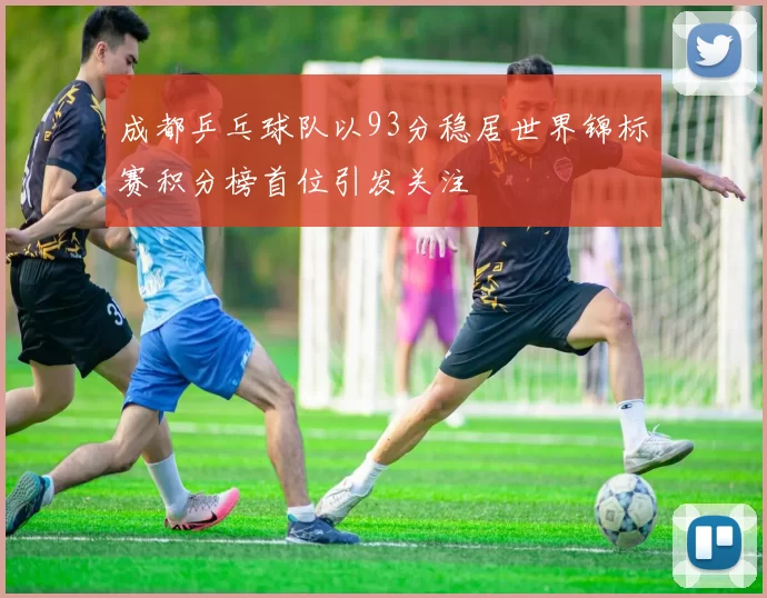 成都乒乓球队以93分稳居世界锦标赛积分榜首位引发关注