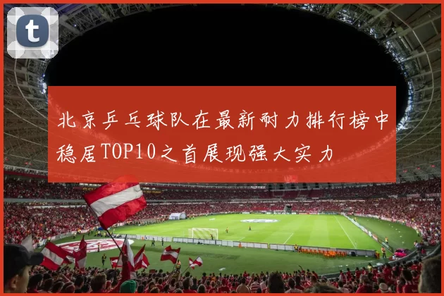 北京乒乓球队在最新耐力排行榜中稳居TOP10之首展现强大实力