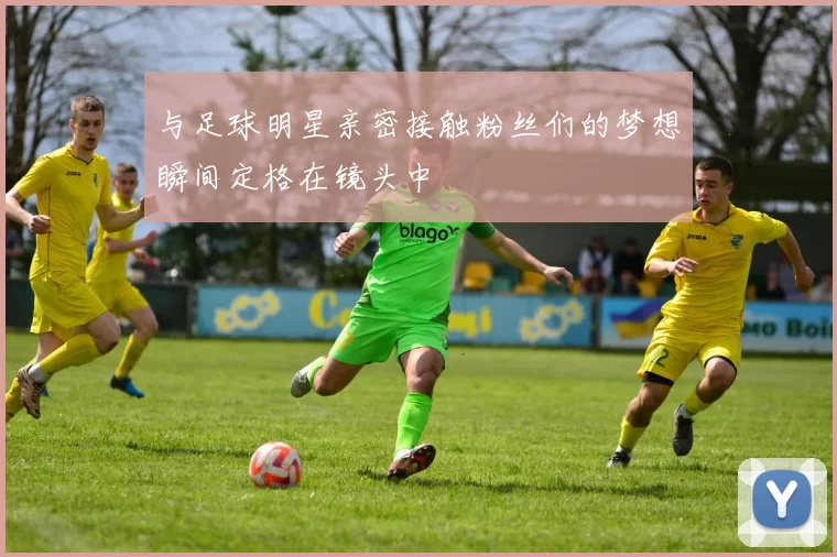 与足球明星亲密接触粉丝们的梦想瞬间定格在镜头中