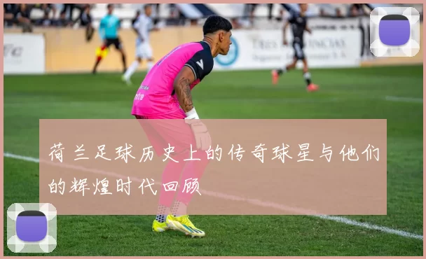 荷兰足球历史上的传奇球星与他们的辉煌时代回顾
