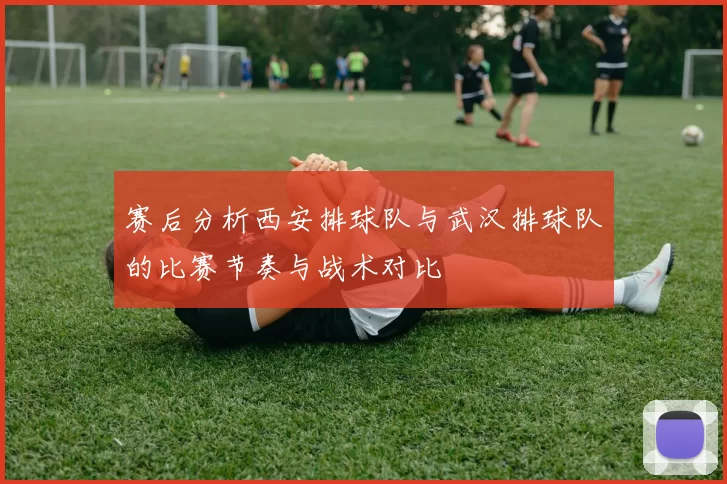 赛后分析西安排球队与武汉排球队的比赛节奏与战术对比